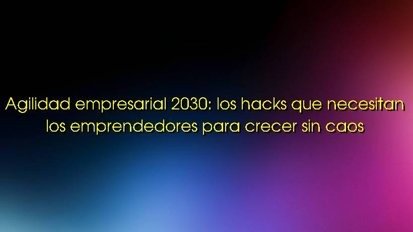 Agilidad empresarial 2030: los hacks que necesitan los emprendedores para crecer sin caos